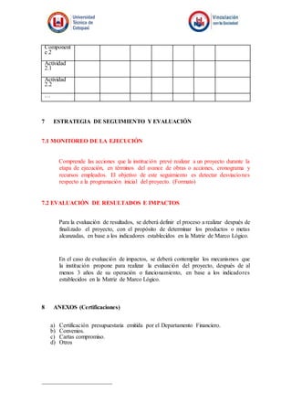 Component
e 2
Actividad
2.1
Actividad
2.2
…
7 ESTRATEGIA DE SEGUIMIENTO Y EVALUACIÓN
7.1 MONITOREO DE LA EJECUCIÓN
Comprende las acciones que la institución prevé realizar a un proyecto durante la
etapa de ejecución, en términos del avance de obras o acciones, cronograma y
recursos empleados. El objetivo de este seguimiento es detectar desviaciones
respecto a la programación inicial del proyecto. (Formato)
7.2 EVALUACIÓN DE RESULTADOS E IMPACTOS
Para la evaluación de resultados, se deberá definir el proceso a realizar después de
finalizado el proyecto, con el propósito de determinar los productos o metas
alcanzadas, en base a los indicadores establecidos en la Matriz de Marco Lógico.
En el caso de evaluación de impactos, se deberá contemplar los mecanismos que
la institución propone para realizar la evaluación del proyecto, después de al
menos 3 años de su operación o funcionamiento, en base a los indicadores
establecidos en la Matriz de Marco Lógico.
8 ANEXOS (Certificaciones)
a) Certificación presupuestaria emitida por el Departamento Financiero.
b) Convenios.
c) Cartas compromiso.
d) Otros
 