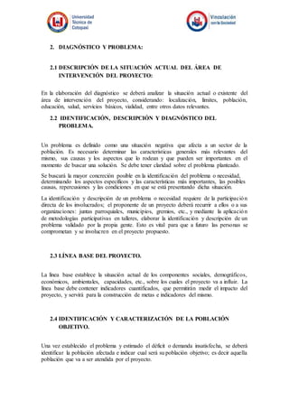 2. DIAGNÓSTICO Y PROBLEMA:
2.1 DESCRIPCIÓN DE LA SITUACIÓN ACTUAL DEL ÁREA DE
INTERVENCIÓN DEL PROYECTO:
En la elaboración del diagnóstico se deberá analizar la situación actual o existente del
área de intervención del proyecto, considerando: localización, límites, población,
educación, salud, servicios básicos, vialidad, entre otros datos relevantes.
2.2 IDENTIFICACIÓN, DESCRIPCIÓN Y DIAGNÓSTICO DEL
PROBLEMA.
Un problema es definido como una situación negativa que afecta a un sector de la
población. Es necesario determinar las características generales más relevantes del
mismo, sus causas y los aspectos que lo rodean y que pueden ser importantes en el
momento de buscar una solución. Se debe tener claridad sobre el problema planteado.
Se buscará la mayor concreción posible en la identificación del problema o necesidad,
determinando los aspectos específicos y las características más importantes, las posibles
causas, repercusiones y las condiciones en que se está presentando dicha situación.
La identificación y descripción de un problema o necesidad requiere de la participación
directa de los involucrados; el proponente de un proyecto deberá recurrir a ellos o a sus
organizaciones: juntas parroquiales, municipios, gremios, etc., y mediante la aplicación
de metodologías participativas en talleres, elaborar la identificación y descripción de un
problema validado por la propia gente. Esto es vital para que a futuro las personas se
comprometan y se involucren en el proyecto propuesto.
2.3 LÍNEA BASE DEL PROYECTO.
La línea base establece la situación actual de los componentes sociales, demográficos,
económicos, ambientales, capacidades, etc., sobre los cuales el proyecto va a influir. La
línea base debe contener indicadores cuantificados, que permitirán medir el impacto del
proyecto, y servirá para la construcción de metas e indicadores del mismo.
2.4 IDENTIFICACIÓN Y CARACTERIZACIÓN DE LA POBLACIÓN
OBJETIVO.
Una vez establecido el problema y estimado el déficit o demanda insatisfecha, se deberá
identificar la población afectada e indicar cual será su población objetivo; es decir aquella
población que va a ser atendida por el proyecto.
 