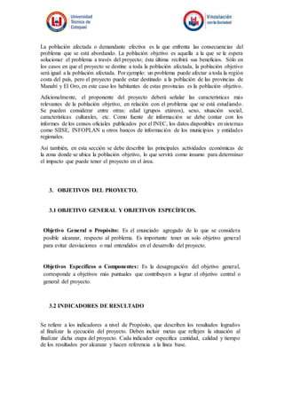 La población afectada o demandante efectiva es la que enfrenta las consecuencias del
problema que se está abordando. La población objetivo es aquella a la que se le espera
solucionar el problema a través del proyecto; ésta última recibirá sus beneficios. Sólo en
los casos en que el proyecto se destine a toda la población afectada, la población objetivo
será igual a la población afectada. Por ejemplo: un problema puede afectar a toda la región
costa del país, pero el proyecto puede estar destinado a la población de las provincias de
Manabí y El Oro, en este caso los habitantes de estas provincias es la población objetivo.
Adicionalmente, el proponente del proyecto deberá señalar las características más
relevantes de la población objetivo, en relación con el problema que se está estudiando.
Se pueden considerar entre otras: edad (grupos etáreos), sexo, situación social,
características culturales, etc. Como fuente de información se debe contar con los
informes de los censos oficiales publicados por el INEC, los datos disponibles en sistemas
como SIISE, INFOPLAN u otros bancos de información de los municipios y entidades
regionales.
Así también, en esta sección se debe describir las principales actividades económicas de
la zona donde se ubica la población objetivo, lo que servirá como insumo para determinar
el impacto que puede tener el proyecto en el área.
3. OBJETIVOS DEL PROYECTO.
3.1 OBJETIVO GENERAL Y OBJETIVOS ESPECÍFICOS.
Objetivo General o Propósito: Es el enunciado agregado de lo que se considera
posible alcanzar, respecto al problema. Es importante tener un solo objetivo general
para evitar desviaciones o mal entendidos en el desarrollo del proyecto.
Objetivos Específicos o Componentes: Es la desagregación del objetivo general,
corresponde a objetivos más puntuales que contribuyen a lograr el objetivo central o
general del proyecto.
3.2 INDICADORES DE RESULTADO
Se refiere a los indicadores a nivel de Propósito, que describen los resultados logrados
al finalizar la ejecución del proyecto. Deben incluir metas que reflejen la situación al
finalizar dicha etapa del proyecto. Cada indicador especifica cantidad, calidad y tiempo
de los resultados por alcanzar y hacen referencia a la línea base.
 