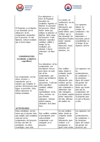 El Propósito es el objetivo
a ser alcanzado por la
utilización de los
componentes producidos
por el proyecto. Es una
hipótesis sobreel resultado
que se desea lograr.
Los indicadores a
nivel de Propósito
describen los
resultados logrados al
finalizar la ejecución
del proyecto. Deben
incluir metas que
reflejen la situación al
finalizar dicha etapa
del proyecto. Cada
indicador especifica
cantidad, calidad y
tiempo de los
resultados por
alcanzar y hacen
referencia a la línea
base.
Los medios de
verificación son las
fuentes de
información que
un evaluador
puede utilizar para
verificar que se
han alcanzado los
indicadores.Pueden
incluir material
publicado,
inspección visual,
encuestas por
muestreo, etc.
Los supuestos
indican los
eventos, las
condiciones o las
decisiones
importantes o
necesarias para la
sostenibilidad en
el tiempo de los
objetivos del Fin.
COMPONENTES
(resultados u objetivos
específicos)
Los componentes son las
obras, servicios y
capacitación que se
requiere que complete el
ejecutor del proyectos para
lograr su prooósito. Estos
deben expresarse en
trabajo terminado.
Los indicadores de los
componentes son
descriptores breves,
pero claros de cada
uno de los
componentes, que
tienen que terminarse
durante sus
ejecuciones. Cada uno
debe especificar
cantidad, calidad,
tiempo y
oportunidades de las
obras, servicios etc.
que deberán
entregarse. Ademas
deben contener
elementos de la línea
base.
Este casillero
indica dónde el
evaluador puede
encontrar las
fuentes de
información para
verificar que los
componentes han
sido contratados o
elaborados, han
sido entregados.
Las fuentes pueden
incluir inspección
del sitio, informes
del auditor etc.
Los supuestos son
los
acontecimientos,
las condiciones o
las desiciones
(fuera del control
del gerente del
proyecto) que
tienen que ocurrir
para que los
componentes del
proyecto alcancen
el propósito para
el cual se llevaron
a cabo.
ACTIVIDADES
Estas actividades son las
tareas que el ejecutor tiene
que cumplir para completar
cada uno de los
componentes del proyecto.
Se hace una lista de
actividades en orden
cronológico para cada
Este casillero contiene
el presupuesto para
cada actividad
componente a ser
entregado en el
proyecto.
En este casillero
indica donde un
evaluador puede
obtener
información para
verificar si el
presupuesto se
gastó como estaba
Los supuestos son
los
acontecimientos,
las condiciones o
las desiciones
(fuera del control
del gerente del
proyecto) que
 