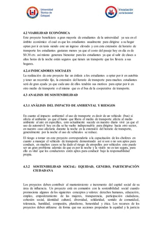 4.2 VIABILIDAD ECONÓMICA
Este proyecto beneficiara a gran mayoría de estudiantes de la universidad ya sea en el
ámbito económico el cual es que los estudiantes usualmente para dirigirse a su hogar
optan por ir en taxis siendo este un ingreso elevado y con esta extensión de horario de
transporte los estudiantes gastaran menos ya que el costo del pasaje hoy en día es de
$0.30 ctv. así mismo generara bienestar para los estudiantes ya que al salir de clases a
altas horas de la noche están seguros que tienen un transporte que los llevara a sus
hogares.
4.2.4 INDICADORES SOCIALES
La realización de este proyecto fue un énfasis a los estudiantes a optar por ir en autobús
y tener un recorrido fijo, la extensión del horario de transporte para muchos estudiantes
será de gran ayuda ya que cada uno de ellos tendrán sus motivos para optar por ir en
otro medio de transporte o el mismo que es el bus de la cooperativa de transporte.
4.3 ANALISIS DE SOSTENIBILIDAD
4.3.1 ANÁLISIS DEL IMPACTO DE AMBIENTAL Y RIESGOS
En cuanto al impacto ambiental el uso de transporte es decir de un vehículo (bus) si
afecta al ambiente ya que el humo que libera el medio de transporte afecta al medio
ambiente al aire en específico, esto actualmente sucede en nuestro diario vivir ya que el
uso de automóvil hoy en día se ha vuelto indispensable para dirigirse hacia otro sector,
en nuestro caso afectaría durante la noche en la extensión del horario de transporte,
generalmente por la noche el uso de vehículos se reduce.
El riesgo a tomar en este proyecto correspondería a la capacitación de los choferes en
cuanto a manejar el vehículo de transporte demostrando así si son o no son aptos para
conducir, en muchos casos se ha dado el riesgo de atropellos por vehículos esto puede
ser un gran problema además de que es por la noche y la visión no es tan segura, para
ello es vital que los conductores estén aptos para conducir bajo la responsabilidad
propia.
4.3.2 SOSTENIBILIDAD SOCIAL: EQUIDAD, GENERO, PARTICIPACIÓN
CIUDADANA
Los proyectos deben contribuir al mantenimiento e incremento del capital social de su
área de influencia. Un proyecto está en comunión con la sostenibilidad social cuando
promociona algunos de los siguientes conceptos y valores: derechos humanos, educación,
empleo, empoderamiento de las mujeres, transparencia, participación ciudadana,
cohesión social, identidad cultural, diversidad, solidaridad, sentido de comunidad,
tolerancia, humildad, compasión, pluralismo, honestidad y ética. Los recursos de los
proyectos deben utilizarse de forma que sus acciones propendan la equidad y la justicia
 