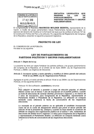 Proyecto de Ley N° /-/' 8 2 / -j(3 j67-
INICIATIVA LEGISLATIVA QUE
PROPONE LA LEY DE
FORTALECIMIENTO DE
PARTIDOS POLÍTICOS Y GRUPOS
PARLAMENTARIOS.
CONGRESO DE LA REPÚBLICA
ÁREA DE TRAMITE DOCUMENTARIO
2 7 OCT 2016
RE iBIDO
Firma.........._._Hora.CZ
El Congresista de la República MAURICIO MULDER BEDOYA, representante de la
nación, a traesdel grupo parlamentario Célula Parlamentaria Aprista que integra, en
ejercicio del derecho de iniciativa en la formación de leyes que les confiere el artículo 107 de
la Constitución Política del Perú y los artículos 74 y siguientes del Reglamento del Congreso
de la República; presentan la siguiente proposición legislativa:
PROYECTO DE LEY
EL CONGRESO DE LA REPÚBLICA;
Ha dado la Ley siguiente:
LEY DE FORTALECIMIENTO DE
PARTIDOS POLÍTICOS Y GRUPOS PARLAMENTARIOS
Artículo 1. Objeto de la Ley
La presente ley tiene por objeto fortalecer los partidos políticos y los grupos parlamentarios
del Congreso de la República, en el ámbito de las leyes 28094, Ley de Organizaciones
Políticas, y 26859, Ley Orgánica de Elecciones.
Artículo 2. Incorpora quinto y sexto párrafos y modifica el último párrafo del artículo
18 de la Ley 28094, Ley de Organizaciones Políticas
Agrégase el quinto y el sexto párrafos al artículo 18 de la Ley 28094, Ley de Organizaciones
Políticas, en los siguientes términos:
"Artículo 18. De la afiliación, candidatura y renuncia
(•-•)
Para adquirir el derecho a postular a cargo de elección popular, el afiliado
deberá contar con al menos 1 año de inscripción en el partido político, cuando
se trate de elecciones de carácter distrital, provincial o regional; y, no menos de
3 años de inscripción, para Congresista de la República, representante al
Parlamento Andino o Presidente de la República. La afiliación se computa
teniendo como referencia la fecha de convocatoria de las respectivas
elecciones.
Lo normado en el párrafo anterior no es aplicable al candidato incorporado
como tal en la cuota de designación directa que prevé el tercer párrafo del
artículo 24 de la presente ley, siempre y cuando no haya tenido la condición de
afiliado en ninguna otra organización política en al menos 1 año, tratándose de
elecciones de ámbito local o regional; o 3 años para Congresista de la República
y representante al Parlamento Andino. La afiliación se computa teniendo como
referencia la fecha de convocatoria de las respectivas elecciones.
(• )"
 