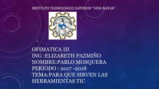 INSTITUTO TEGNOLOGICO SUPERIOR “VIDA NUEVA”
OFIMATICA III
ING :ELIZABETH PAZMIÑO
NOMBRE:PABLO MOSQUERA
PERIODO : 2017 -2018
TEMA:PARA QUE SIRVEN LAS
HERRAMIENTAS TIC
 