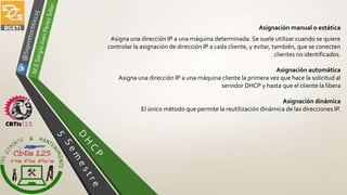 Asignación manual o estática
Asigna una dirección IP a una máquina determinada. Se suele utilizar cuando se quiere
controlar la asignación de dirección IP a cada cliente, y evitar, también, que se conecten
clientes no identificados.
Asignación automática
Asigna una dirección IP a una máquina cliente la primera vez que hace la solicitud al
servidor DHCP y hasta que el cliente la libera
Asignación dinámica
El único método que permite la reutilización dinámica de las direcciones IP.
 