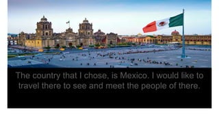 The country that I chose, is Mexico. I would like to
travel there to see and meet the people of there.
 