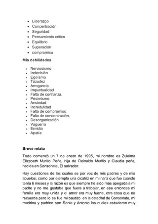  Liderazgo
 Concentración
 Seguridad
 Pensamiento critico
 Equilibrio
 Superación
 compromiso
Mis debilidades
 Nerviosismo
 Indecisión
 Egoísmo
 Tozudez
 Arrogancia
 Impuntualidad
 Falta de confianza.
 Pesimismo
 Ansiedad
 Incredulidad
 Falta de compromiso.
 Falta de concentración.
 Desorganización
 Vaguería
 Envidia
 Apatía
Breve relato
Todo comenzó un 7 de enero de 1995, mi nombre es Zuleima
Elizabeth Murillo Peña, hija de Reinaldo Murillo y Claudia peña,
nacida en Sonsonate, El salvador.
Hay cuestiones de las cuales se por voz de mis padres y de mis
abuelos, como por ejemplo una cicatriz en mi nariz que fue cuando
tenía 6 meses y la razón es que siempre he sido más apegada a mi
padre y no me gustaba que fuera a trabajar, en ese entonces mi
familia era muy unida y el amor era muy fuerte, otra cosa que no
recuerda pero lo se fue mi bautizo en la catedral de Sonsonate, mi
madrina y padrino son Sonia y Antonio los cuales estuvieron muy
 