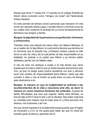 Desde que tenía 11 hasta mis 17 estudie en el colegio Estrella de
David, ahora conocido como “Amigos de Israel” del Tabernáculo
bíblico bautista.
En este periodo de tiempo conocí personas que marcaron mi vida
como por ejemplo Diana López, Lissette García y Amílcar Leiva de
los cuales solo conservo la amistad de Liz como amistosamente le
llamamos sus amigos y familia.
Burgos: la dignidad de la personaes una perfección intrínseca
y consecutiva.
También inicie una relación de varios años con Nelson Menjivar, él
es el padre de mi hija Allison, la cual podría decirse que termino en
el momento que él decidió irse a Estados Unidos cuando la niña
tenía un año de vida y de la cual jamás se hizo responsable en su
totalidad, es gracias a mi padre que Allison y yo hemos salido
adelante y jamás nos ha faltado nada.
A raíz de esto me dedique a cuidar a mi hija desde que nació
puesto que el cuido y todo lo que un bebe requiere siempre fue solo
mío, ya que no tengo quien podría ayudarme con eso y siempre
sentí ese sentido de responsabilidad hacia Allison, hasta que ella
cumplió 4 años y fue al kínder yo pude tener un poco de tiempo
para dedicarme a mí.
Burgos: la manera en que mi subjetividad se enfrenta a los
acontecimientos de la vida y reacciona ante ello, es decir la
manera en como nosotros tomamos las actitudes. A pesar de
tantas dificultades que tuve que superar, tantos años difíciles, un
día me dije el 2017 será mi año y así lo declaro, Dios sabe cuál será
su voluntad pero espero sea la mejor para mí y Dios escucho mis
deseos, mis oraciones y así fue.
Así que decidí ingresara la AcademiaEuropea puesto que el ingles
es necesario y a mí no me gusta para nada, así que mi meta fue
tomarle gusto al idioma y aprender de el.
 