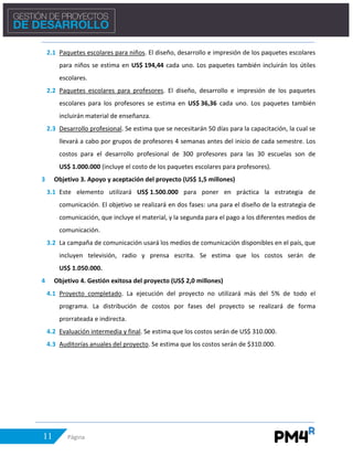 11 Página
2.1 Paquetes escolares para niños. El diseño, desarrollo e impresión de los paquetes escolares
para niños se estima en US$ 194,44 cada uno. Los paquetes también incluirán los útiles
escolares.
2.2 Paquetes escolares para profesores. El diseño, desarrollo e impresión de los paquetes
escolares para los profesores se estima en US$ 36,36 cada uno. Los paquetes también
incluirán material de enseñanza.
2.3 Desarrollo profesional. Se estima que se necesitarán 50 días para la capacitación, la cual se
llevará a cabo por grupos de profesores 4 semanas antes del inicio de cada semestre. Los
costos para el desarrollo profesional de 300 profesores para las 30 escuelas son de
US$ 1.000.000 (incluye el costo de los paquetes escolares para profesores).
3 Objetivo 3. Apoyo y aceptación del proyecto (US$ 1,5 millones)
3.1 Este elemento utilizará US$ 1.500.000 para poner en práctica la estrategia de
comunicación. El objetivo se realizará en dos fases: una para el diseño de la estrategia de
comunicación, que incluye el material, y la segunda para el pago a los diferentes medios de
comunicación.
3.2 La campaña de comunicación usará los medios de comunicación disponibles en el país, que
incluyen televisión, radio y prensa escrita. Se estima que los costos serán de
US$ 1.050.000.
4 Objetivo 4. Gestión exitosa del proyecto (US$ 2,0 millones)
4.1 Proyecto completado. La ejecución del proyecto no utilizará más del 5% de todo el
programa. La distribución de costos por fases del proyecto se realizará de forma
prorrateada e indirecta.
4.2 Evaluación intermedia y final. Se estima que los costos serán de US$ 310.000.
4.3 Auditorías anuales del proyecto. Se estima que los costos serán de $310.000.
 