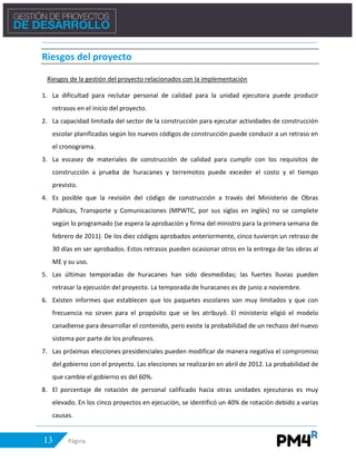 13 Página
Riesgos del proyecto
Riesgos de la gestión del proyecto relacionados con la implementación
1. La dificultad para reclutar personal de calidad para la unidad ejecutora puede producir
retrasos en el inicio del proyecto.
2. La capacidad limitada del sector de la construcción para ejecutar actividades de construcción
escolar planificadas según los nuevos códigos de construcción puede conducir a un retraso en
el cronograma.
3. La escasez de materiales de construcción de calidad para cumplir con los requisitos de
construcción a prueba de huracanes y terremotos puede exceder el costo y el tiempo
previsto.
4. Es posible que la revisión del código de construcción a través del Ministerio de Obras
Públicas, Transporte y Comunicaciones (MPWTC, por sus siglas en inglés) no se complete
según lo programado (se espera la aprobación y firma del ministro para la primera semana de
febrero de 2011). De los diez códigos aprobados anteriormente, cinco tuvieron un retraso de
30 días en ser aprobados. Estos retrasos pueden ocasionar otros en la entrega de las obras al
ME y su uso.
5. Las últimas temporadas de huracanes han sido desmedidas; las fuertes lluvias pueden
retrasar la ejecución del proyecto. La temporada de huracanes es de junio a noviembre.
6. Existen informes que establecen que los paquetes escolares son muy limitados y que con
frecuencia no sirven para el propósito que se les atribuyó. El ministerio eligió el modelo
canadiense para desarrollar el contenido, pero existe la probabilidad de un rechazo del nuevo
sistema por parte de los profesores.
7. Las próximas elecciones presidenciales pueden modificar de manera negativa el compromiso
del gobierno con el proyecto. Las elecciones se realizarán en abril de 2012. La probabilidad de
que cambie el gobierno es del 60%.
8. El porcentaje de rotación de personal calificado hacia otras unidades ejecutoras es muy
elevado. En los cinco proyectos en ejecución, se identificó un 40% de rotación debido a varias
causas.
 