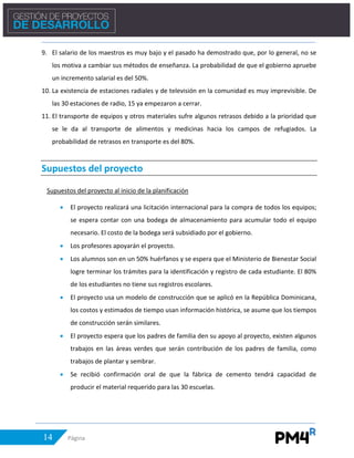 14 Página
9. El salario de los maestros es muy bajo y el pasado ha demostrado que, por lo general, no se
los motiva a cambiar sus métodos de enseñanza. La probabilidad de que el gobierno apruebe
un incremento salarial es del 50%.
10. La existencia de estaciones radiales y de televisión en la comunidad es muy imprevisible. De
las 30 estaciones de radio, 15 ya empezaron a cerrar.
11. El transporte de equipos y otros materiales sufre algunos retrasos debido a la prioridad que
se le da al transporte de alimentos y medicinas hacia los campos de refugiados. La
probabilidad de retrasos en transporte es del 80%.
Supuestos del proyecto
Supuestos del proyecto al inicio de la planificación
• El proyecto realizará una licitación internacional para la compra de todos los equipos;
se espera contar con una bodega de almacenamiento para acumular todo el equipo
necesario. El costo de la bodega será subsidiado por el gobierno.
• Los profesores apoyarán el proyecto.
• Los alumnos son en un 50% huérfanos y se espera que el Ministerio de Bienestar Social
logre terminar los trámites para la identificación y registro de cada estudiante. El 80%
de los estudiantes no tiene sus registros escolares.
• El proyecto usa un modelo de construcción que se aplicó en la República Dominicana,
los costos y estimados de tiempo usan información histórica, se asume que los tiempos
de construcción serán similares.
• El proyecto espera que los padres de familia den su apoyo al proyecto, existen algunos
trabajos en las áreas verdes que serán contribución de los padres de familia, como
trabajos de plantar y sembrar.
• Se recibió confirmación oral de que la fábrica de cemento tendrá capacidad de
producir el material requerido para las 30 escuelas.
 