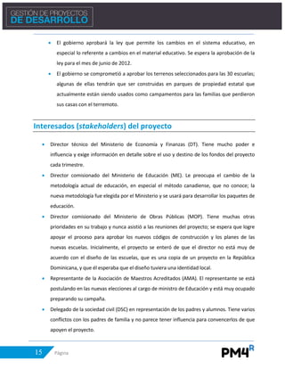 15 Página
• El gobierno aprobará la ley que permite los cambios en el sistema educativo, en
especial lo referente a cambios en el material educativo. Se espera la aprobación de la
ley para el mes de junio de 2012.
• El gobierno se comprometió a aprobar los terrenos seleccionados para las 30 escuelas;
algunas de ellas tendrán que ser construidas en parques de propiedad estatal que
actualmente están siendo usados como campamentos para las familias que perdieron
sus casas con el terremoto.
Interesados (stakeholders) del proyecto
• Director técnico del Ministerio de Economía y Finanzas (DT). Tiene mucho poder e
influencia y exige información en detalle sobre el uso y destino de los fondos del proyecto
cada trimestre.
• Director comisionado del Ministerio de Educación (ME). Le preocupa el cambio de la
metodología actual de educación, en especial el método canadiense, que no conoce; la
nueva metodología fue elegida por el Ministerio y se usará para desarrollar los paquetes de
educación.
• Director comisionado del Ministerio de Obras Públicas (MOP). Tiene muchas otras
prioridades en su trabajo y nunca asistió a las reuniones del proyecto; se espera que logre
apoyar el proceso para aprobar los nuevos códigos de construcción y los planes de las
nuevas escuelas. Inicialmente, el proyecto se enteró de que el director no está muy de
acuerdo con el diseño de las escuelas, que es una copia de un proyecto en la República
Dominicana, y que él esperaba que el diseño tuviera una identidad local.
• Representante de la Asociación de Maestros Acreditados (AMA). El representante se está
postulando en las nuevas elecciones al cargo de ministro de Educación y está muy ocupado
preparando su campaña.
• Delegado de la sociedad civil (DSC) en representación de los padres y alumnos. Tiene varios
conflictos con los padres de familia y no parece tener influencia para convencerlos de que
apoyen el proyecto.
 