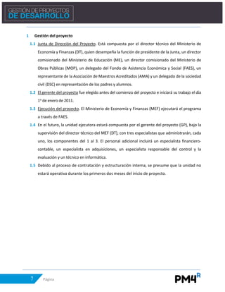 7 Página
1 Gestión del proyecto
1.1 Junta de Dirección del Proyecto. Está compuesta por el director técnico del Ministerio de
Economía y Finanzas (DT), quien desempeña la función de presidente de la Junta, un director
comisionado del Ministerio de Educación (ME), un director comisionado del Ministerio de
Obras Públicas (MOP), un delegado del Fondo de Asistencia Económica y Social (FAES), un
representante de la Asociación de Maestros Acreditados (AMA) y un delegado de la sociedad
civil (DSC) en representación de los padres y alumnos.
1.2 El gerente del proyecto fue elegido antes del comienzo del proyecto e iniciará su trabajo el día
1o de enero de 2011.
1.3 Ejecución del proyecto. El Ministerio de Economía y Finanzas (MEF) ejecutará el programa
a través de FAES.
1.4 En el futuro, la unidad ejecutora estará compuesta por el gerente del proyecto (GP), bajo la
supervisión del director técnico del MEF (DT), con tres especialistas que administrarán, cada
uno, los componentes del 1 al 3. El personal adicional incluirá un especialista financiero-
contable, un especialista en adquisiciones, un especialista responsable del control y la
evaluación y un técnico en informática.
1.5 Debido al proceso de contratación y estructuración interna, se presume que la unidad no
estará operativa durante los primeros dos meses del inicio de proyecto.
 