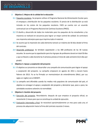 9 Página
2 Objetivo 2. Mejora de la calidad de la educación
2.1 Paquetes escolares. Se propone utilizar el Programa Nacional de Alimentación Escolar para
el empaque y distribución de los paquetes escolares. El precio de la distribución ya está
incluido en los costos de los paquetes escolares. FAES ya cuenta con un acuerdo
contractual con el Programa Nacional de Cantinas Escolares (PNCS).
2.2 El diseño y desarrollo de todos los materiales para los paquetes de los estudiantes y los
maestros se realizará en secuencia para lograr un mejor control de calidad. Se contratará
una imprenta extranjera para que imprima todo el material.
2.3 Se asume que la impresión de cada elemento tomará un máximo de 50 días desde la firma
del contrato.
2.4 Desarrollo profesional. Se brindará capacitación a los 300 profesores de las 30 nuevas
escuelas. Se asume que la capacitación para los 4 grupos de profesores durará en total 50 días
y que se llevará a cabo durante las 4 semanas previas al inicio de cada semestre (12,5 días por
grupo).
3 Objetivo 3. Apoyo y aceptación del proyecto
3.1 El objetivo se concentra en desarrollar una campaña de comunicación para lograr el apoyo
y aceptación del proyecto. La campaña empezará en agosto de 2011 y durará hasta
febrero de 2013. Ya se ha firmado un memorándum de entendimiento (MoU, por sus
siglas en inglés) con el MENFP.
3.2 La campaña será difundida usando los medios más populares de comunicación del país, el
objetivo es conseguir el apoyo y aceptación del proyecto y demostrar que, poco a poco, las
actividades escolares volverán a la normalidad.
4 Objetivo 4. Gestión del proyecto
4.1 Ejecución del proyecto. Recordatorio: después de que empiece el proyecto oficial, se
necesitarán 2 meses para que se constituya la unidad de ejecución.
4.2 Evaluación intermedia y final. Se necesitará aproximadamente un mes para cada una; el
proceso de adquisición hasta la firma del contrato necesita 2 meses.
 