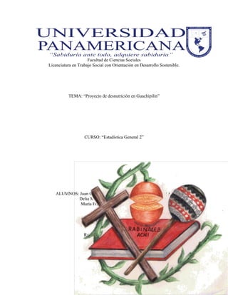 Facultad de Ciencias Sociales
Licenciatura en Trabajo Social con Orientación en Desarrollo Sostenible.
TEMA: “Proyecto de desnutrición en Guachipilín”
CURSO: “Estadística General 2”
ALUMNOS: Juan Carlos Herrera Alvarado CARNÉ: 201504586
Delia María Carrera Reyes 201804750
María Francisca Chen 201206309
Rabinal B.V., 28 de abril de 2018
 