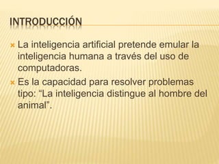 INTRODUCCIÓN
 La inteligencia artificial pretende emular la
inteligencia humana a través del uso de
computadoras.
 Es la capacidad para resolver problemas
tipo: “La inteligencia distingue al hombre del
animal”.
 
