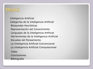 Menú
Inteligencia Artificial
Categorías de la Inteligencia Artificial
Búsquedas Heurísticas
Representación del Conocimiento
Herramientas de la Inteligencia Artificial
Escuelas del Pensamiento
La Inteligencia Artificial Convencional
La Inteligencia Artificial Computacional
Conclusiones
Bibliografía
Lenguajes de la Inteligencia Artificial
Video
 