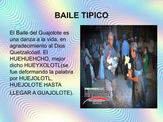 BAILE TIPICO
El Baile del Guajolote es
una danza a la vida, en
agradecimiento al Dios
Quetzalcóatl. El
HUEHUEHCHO, mejor
dicho HUEYXOLOTL(se
fue deformando la palabra
por HUEJOLOTL,
HUEJOLOTE HASTA
LLEGAR A GUAJOLOTE).
 