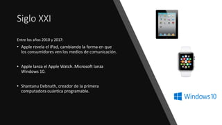 Siglo XXI
Entre los años 2010 y 2017:
• Apple revela el iPad, cambiando la forma en que
los consumidores ven los medios de comunicación.
• Apple lanza el Apple Watch. Microsoft lanza
Windows 10.
• Shantanu Debnath, creador de la primera
computadora cuántica programable.
 