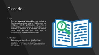 Glosario
• GUI
Son un programa informático que realiza la
función de interfaz de usuario. Está formado por
imágenes y objetos gráficos, que representan la
información y acciones que se encuentran en la
interfaz. Su objetivo es el de crear un entorno
visual fácil de usar para que fluya la
comunicación son el sistema operativo.
• Ethernet
Es un estándar de redes de área local para
computadores con acceso al medio por
detección de la onda portadora y con detección
de colisiones
 