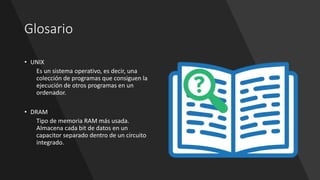 Glosario
• UNIX
Es un sistema operativo, es decir, una
colección de programas que consiguen la
ejecución de otros programas en un
ordenador.
• DRAM
Tipo de memoria RAM más usada.
Almacena cada bit de datos en un
capacitor separado dentro de un circuito
integrado.
 