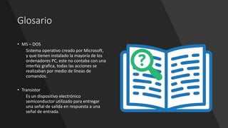 Glosario
• MS – DOS
Sistema operativo creado por Microsoft,
y que tienen instalado la mayoría de los
ordenadores PC, este no contaba con una
interfaz grafica, todas las acciones se
realizaban por medio de líneas de
comandos.
• Transistor
Es un dispositivo electrónico
semiconductor utilizado para entregar
una señal de salida en respuesta a una
señal de entrada.
 