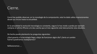 Cierre.
Como has podido observar, en la cronología de la computación, esta ha dado saltos impresionantes
desde sus inicios hasta la actualidad.
En la actualidad la evolución tecnología es constante, seguro lo has vivido cuando por ejemplo
compras el ultimo IPhone y te das cuenta que al mes siguiente este básicamente esta obsoleto.
De hecho puedo plantearte las preguntas siguientes:
¿Qué pasaría si la tecnología llega a dejar de funcionar algún día? ¿Seria un cambio
fuerte?¿podríamos readaptarnos?
Reflexionemos ….
 
