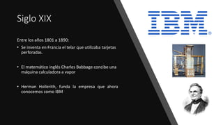 Siglo XIX
Entre los años 1801 a 1890:
• Se inventa en Francia el telar que utilizaba tarjetas
perforadas.
• El matemático inglés Charles Babbage concibe una
máquina calculadora a vapor
• Herman Hollerith, funda la empresa que ahora
conocemos como IBM
 