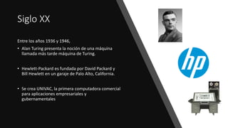 Siglo XX
Entre los años 1936 y 1946,
• Alan Turing presenta la noción de una máquina
llamada más tarde máquina de Turing.
• Hewlett-Packard es fundada por David Packard y
Bill Hewlett en un garaje de Palo Alto, California.
• Se crea UNIVAC, la primera computadora comercial
para aplicaciones empresariales y
gubernamentales
 