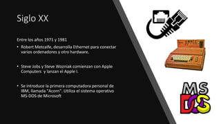 Siglo XX
Entre los años 1971 y 1981
• Robert Metcalfe, desarrolla Ethernet para conectar
varios ordenadores y otro hardware.
• Steve Jobs y Steve Wozniak comienzan con Apple
Computers y lanzan el Apple I.
• Se introduce la primera computadora personal de
IBM, llamada "Acorn". Utiliza el sistema operativo
MS-DOS de Microsoft
 