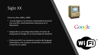 Siglo XX
Entre los años 1983 y 1999:
• Lisa de Apple es la primera computadora personal
con una GUI, eventualmente evoluciona en el
Macintosh.
• Sergey Brin y Larry Page desarrollan el motor de
búsqueda de Google en la Universidad de Stanford.
• El término Wi-Fi se convierte en parte del lenguaje
informático y los usuarios comienzan a conectarse
a Internet sin cables.
 