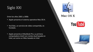 Siglo XXI
Entre los años 2001 y 2006:
• Apple presenta el sistema operativo Mac OS X.
• YouTube, un servicio de video compartido, es
fundado.
• Apple presenta el MacBook Pro, su primera
computadora móvil con núcleo dual basada en
Intel, así como un iMac basado en Intel
 