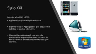 Siglo XXI
Entre los años 2007 y 2009:
• Apple Company Lanza el primer IPhone.
• El primer iMac de Apple gozó de gran popularidad
debido a su estética alternativa.
• Microsoft lanza Windows 7, que ofrece la
posibilidad de asignar aplicaciones a la barra de
tareas y avances en el reconocimiento táctil y de
escritura.
 