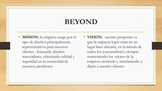 BEYOND
• MISION: la empresa surge por el
tipo de diseños principalmente
representativos para nuestros
clientes , buscando diseños
innovadores, ofreciendo calidad y
seguridad en la creatividad de
nuestros productos
• VISION: nuestro propósito es
que la empresa logre estar en un
lugar bien ubicado, en la mirada de
todos los consumidores, siempre
manteniendo los valores de la
empresa sirviendo y satisfaciendo a
diario a nuestro clientes
 