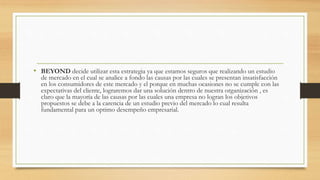 • BEYOND decide utilizar esta estrategia ya que estamos seguros que realizando un estudio
de mercado en el cual se analice a fondo las causas por las cuales se presentan insatisfacción
en los consumidores de este mercado y el porque en muchas ocasiones no se cumple con las
expectativas del cliente, lograremos dar una solución dentro de nuestra organización , es
claro que la mayoría de las causas por las cuales una empresa no logran los objetivos
propuestos se debe a la carencia de un estudio previo del mercado lo cual resulta
fundamental para un optimo desempeño empresarial.
 