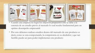 • Cuando una empresa no logra los objetivos propuestos esto se debe a la
carencia de un estudio previo al mercado lo cual resulta fundamental para un
optimo desempeño empresarial.
• Por esto debemos realizar estudios dentro del mercado de este producto es
decir, como se esta comportando, la competencia en su alrededor y que tan
factible puede ser para poder implementar este producto
 