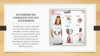 ESTAMPADO DE
CAMISETAS CON SUS
ACCESORIOS
A medida que vayamos creciendo
en el mercado queremos llegar a
ofrecerles a nuestros clientes, un
accesorio que venga añadido con la
camiseta, puede ser un pocillo,
cojín, botones, afiches, que sea
personalizado igual a la camiseta y
se le da la opción de cambiar el
diseño que desee.
 