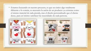 • Estamos buscando en nuestro proyecto, es que sea único algo totalmente
diferente a lo común, es necesario la unión de un producto ya existente como
el mismo material de cada prenda, mas el diseño personalizado que el cliente
desee, para así mismo satisfacer las necesidades de cada persona.
 
