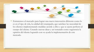 • Entraremos al mercado para lograr una nueva innovación diferente como lo
es en el tipo de tela, la calidad del estampado, que satisface las necesidad de
los clientes implementando medidas acorde a ellos y que se ajuste perfecto al
cuerpo del cliente. Creando nuevas ideas y así tomando como sugerencia la
opinión del cliente logrando con su ayuda la implementación de este
mercado.
 