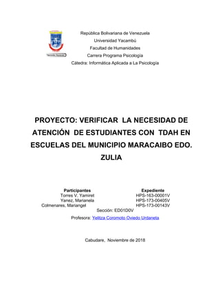 República Bolivariana de Venezuela
Universidad Yacambú
Facultad de Humanidades
Carrera Programa Psicología
Cátedra: Informática Aplicada a La Psicología
PROYECTO: VERIFICAR LA NECESIDAD DE
ATENCIÓN DE ESTUDIANTES CON TDAH EN
ESCUELAS DEL MUNICIPIO MARACAIBO EDO.
ZULIA
Participantes Expediente
Torres V. Yamiret HPS-163-00001V
Yanez, Marianela HPS-173-00405V
Colmenares, Mariangel HPS-173-00143V
Sección: ED01D0V
Profesora: Yelitza Coromoto Oviedo Urdaneta
Cabudare, Noviembre de 2018
 