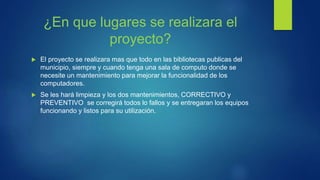 ¿En que lugares se realizara el
proyecto?
 El proyecto se realizara mas que todo en las bibliotecas publicas del
municipio, siempre y cuando tenga una sala de computo donde se
necesite un mantenimiento para mejorar la funcionalidad de los
computadores.
 Se les hará limpieza y los dos mantenimientos, CORRECTIVO y
PREVENTIVO se corregirá todos lo fallos y se entregaran los equipos
funcionando y listos para su utilización.
 