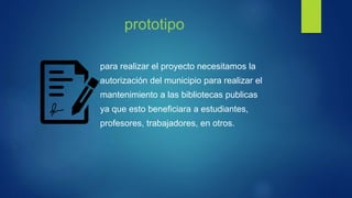 prototipo
para realizar el proyecto necesitamos la
autorización del municipio para realizar el
mantenimiento a las bibliotecas publicas
ya que esto beneficiara a estudiantes,
profesores, trabajadores, en otros.
 