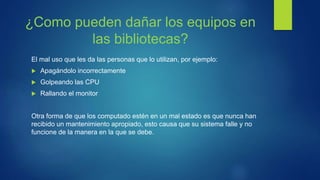 ¿Como pueden dañar los equipos en
las bibliotecas?
El mal uso que les da las personas que lo utilizan, por ejemplo:
 Apagándolo incorrectamente
 Golpeando las CPU
 Rallando el monitor
Otra forma de que los computado estén en un mal estado es que nunca han
recibido un mantenimiento apropiado, esto causa que su sistema falle y no
funcione de la manera en la que se debe.
 