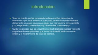 introducción
 Tener en cuenta que las computadoras tiene muchas partes que la
conforman y por ende merece un buen trato para el uso que le debemos
diariamente a nuestro equipo para poder que nos funcione correctamente
y no tengamos inconvenientes muy rápido sobre nuestro equipo.
 Cuidar los equipos que se encuentran en las bibliotecas publicas ya que la
mayoría de los computadores que se encuentran allí están en un mal
estado y el mejoramiento de estas es esencial.
 