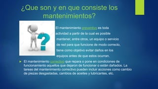 ¿Que son y en que consiste los
mantenimientos?
El mantenimiento preventivo es toda
actividad a partir de la cual es posible
mantener, entre otros, un equipo o servicio
de red para que funcione de modo correcto,
tiene como objetivo evitar daños en los
equipos antes de que estos ocurran.
 El mantenimiento correctivo que repara o pone en condiciones de
funcionamiento aquellos que dejaron de funcionar o están dañados. La
tareas del mantenimiento correctivo pueden incluir acciones como cambio
de piezas desgastadas, cambios de aceites y lubricantes, etc.
 