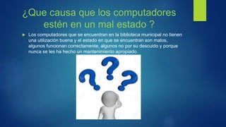 ¿Que causa que los computadores
estén en un mal estado ?
 Los computadores que se encuentran en la biblioteca municipal no tienen
una utilización buena y el estado en que se encuentran son malos,
algunos funcionan correctamente, algunos no por su descuido y porque
nunca se les ha hecho un mantenimiento apropiado.
 