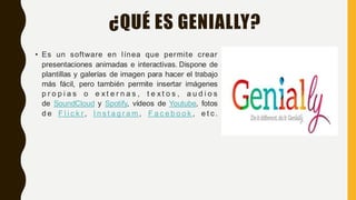 ¿QUÉ ES GENIALLY?
• Es un software en línea que permite crear
presentaciones animadas e interactivas. Dispone de
plantillas y galerías de imagen para hacer el trabajo
más fácil, pero también permite insertar imágenes
p r o p i a s o e x t e r n a s , t e x t o s , a u d i o s
de SoundCloud y Spotify, vídeos de Youtube, fotos
d e F l i c k r , I n s t a g r a m , F a c e b o o k , e t c .
 