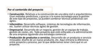 • Construcción. Relativos a la construcción de una obra civil o arquitectónica.
Usan métodos predictivos, y gracias a la nueva tecnología para la gestión
de este tipo de proyectos, ya pueden combinar técnicas predictivas con
ágiles.
• Informática. Desarrollo software, sistemas de tecnologías de información,
etc. Suelen utilizar técnicas ágiles de gestión.
• Empresarial. Desarrollo de un negocio, gestión de un equipo de trabajo,
gestión de costes, etc. Todo proyecto que esté enfocado a la administración
de una empresa siguiendo una estrategia comercial.
• Producción de productos o servicios. Desarrollo de un producto o servicio
innovador, diseño de un nuevo producto, etc. Aquí entraría la diferencia
entre proyecto y proceso, por lo que deberíamos tener claro qué es un
proyecto.
Por el contenido del proyecto
 
