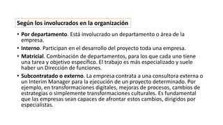 • Por departamento. Está involucrado un departamento o área de la
empresa.
• Interno. Participan en el desarrollo del proyecto toda una empresa.
• Matricial. Combinación de departamentos, para los que cada uno tiene
una tarea y objetivo específico. El trabajo es más especializado y suele
haber un Dirección de funciones.
• Subcontratado o externo. La empresa contrata a una consultora externa o
un Interim Manager para la ejecución de un proyecto determinado. Por
ejemplo, en transformaciones digitales, mejoras de procesos, cambios de
estrategias o simplemente transformaciones culturales. Es fundamental
que las empresas sean capaces de afrontar estos cambios, dirigidos por
especialistas.
Según los involucrados en la organización
 