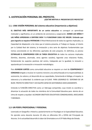 2 de 19
1. JUSTIFICACIÓN PERSONAL DEL PROYECTO.
¿QUÉ ME MOTIVA A PRESENTAR ESTE PROYECTO?
1.1.- UNA VISIÓN PERSONAL del sistema educativo (importancia y objetivos)
EL OBJETIVO MÁS IMPORTANTE de un centro educativo es conseguir un aprendizaje
motivador y significativo, en un ambiente de convivencia y cooperación. DONDE LOS NIÑOS Y
LAS NIÑAS APRENDAN A SENTIRSE BIEN Y A FUNCIONAR CADA VEZ MEJOR. Entiendo que
para lograrlo se requiere POTENCIAR: El Nivel Motivacional de todos los agentes implicados, su
Capacidad de Adaptación a los retos que el sistema presenta, el Trabajo en Equipo, el interés
por la Calidad Real del sistema, la Innovación y otra serie de objetivos fundamentales que
iremos concretando en los diferentes apartados de este proyecto. En definitiva, es preciso
ESTIMULAR EL COMPROMISO CON LA TAREA EDUCATIVA de todos los sectores implicados
(familias, docentes, alumnado, otros agentes sociales), logrando unas relaciones fluidas,
fortaleciendo los aspectos positivos del centro, trabajando por la igualdad, la inclusión y
apostando por la renovación e innovación metodológica.
Para AVANZAR JUNTOS como comunidad educativa se requiere un nivel de COMPROMISO Y
CONSENSO dirigido a inculcar en nuestros menores una actitud basada en la responsabilidad, la
autonomía, los valores y el desarrollo de sus capacidades, fomentando el diálogo, el respeto, la
tolerancia y la solidaridad. Es evidente que LA CLAVE PARA LOGRARLO ES DISPONER DE UN
BUEN PROYECTO DIRECTIVO Y UN EQUIPO CAPAZ DE GESTIONARLO ADECUADAMENTE.
Entiendo la FUNCIÓN DIRECTIVA como un liderazgo compartido; cuya misión es coordinar y
dinamizar la actuación de todos los miembros de la Comunidad Educativa para -dentro de un
clima de respeto y equidad- ALCANZAR OBJETIVOS EDUCATIVOS CONSENSUADOS, ADECUADOS
Y MEDIBLES.
1.2- UN PERFIL PROFESIONAL Y PERSONAL
Licenciada en Geografía e Historia y posteriormente en Psicología en la Especialidad Educativa.
He ejercido como docente durante 23 años en diferentes IES y CEPAS del Principado de
Asturias. En la actualidad desarrollo la labor de Orientadora en el CP Pablo Miaja de Oviedo.
 