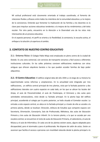3 de 19
Mi actitud profesional está claramente orientada al trabajo coordinado, al fomento de
relaciones fluidas y eficaces entre todos los miembros de la comunidad educativa y a la mejora
de la convivencia. Entiendo que fomentar la implicación de las familias y los docentes es la
clave para impulsar acciones educativas tendentes a la mejora de los rendimientos y del éxito
escolar. Por otra parte, encuentro en la Atención a la Diversidad uno de los retos más
interesantes de un proceso educativo.
En el aspecto personal, mi perfil se orienta a la flexibilidad, la constancia, la escucha activa, el
enfoque a la solución y la apertura al cambio.
2. CONTEXTO DE NUESTRO CENTRO EDUCATIVO
2.1.- Entorno físico: El Colegio Pablo Miaja está emplazado en pleno centro de la ciudad de
Oviedo. Es una zona comercial, con servicios de transporte cercanos y fácil acceso a diferentes
instituciones culturales. En las calles próximas conviven edificaciones modernas con otras
antiguas que ofrecen alquileres baratos a los que pueden acceder familias de bajo poder
adquisitivo.
2.2.- El Centro Educativo: El edificio original data del año 1934 y a lo largo de su historia ha
experimentado varias reformas y ampliaciones. En la actualidad está integrado por tres
edificaciones, un edificio central principal de tres plantas, visto por la fachada posterior y dos
edificaciones laterales con cuatro espacios en cada lado, en los que se ubican los locales del
Ampa, el aula de Psicomotricidad, el aula de Fisioterapia, el Gimnasio y dos aulas para
actividades extraescolares, visto desde su fachada principal. En la planta baja del edificio
principal, accediendo al colegio por la parte posterior, se halla situado el Comedor escolar. La
entrada a este espacio central, se ubica en la fachada principal y a través de ella se accede a la
primera planta, dónde se localizan: Dirección, Jefatura de Estudios que comparte espacio con
Secretaria, Orientación, Conserjería, Sala de Profesorado, Biblioteca, dos aulas de Educación
Primaria y tres aulas de Educación Infantil. En la tercera planta, a la que se accede por una
escalera central, se encuentran el resto de aulas de Educación Primaria, el Laboratorio, el aula de
Música y el aula de Informática. En cada una de las plantas existen aseos, alguno adaptado para
discapacidad, para el alumnado y para el profesorado. No dispone de salón de actos. Existe un
ascensor que facilita el acceso a personas con movilidad reducida desde la planta principal a la
 